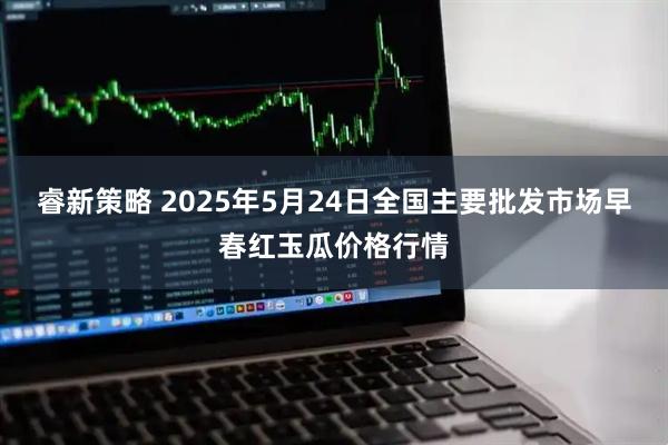 睿新策略 2025年5月24日全国主要批发市场早春红玉瓜价格行情