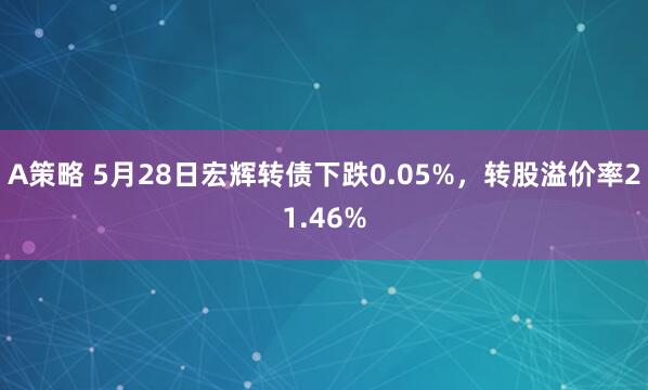 A策略 5月28日宏辉转债下跌0.05%，转股溢价率21.46%