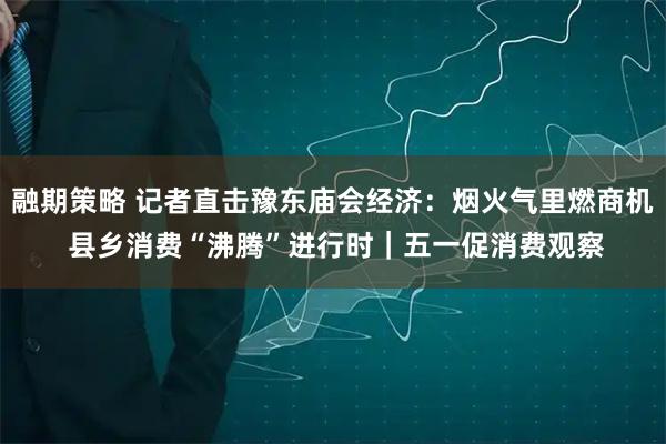 融期策略 记者直击豫东庙会经济：烟火气里燃商机 县乡消费“沸腾”进行时｜五一促消费观察