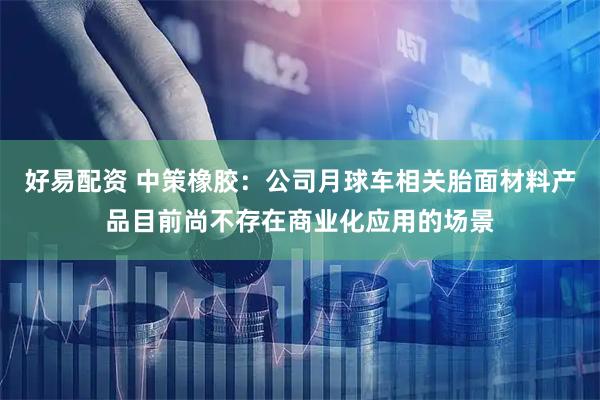 好易配资 中策橡胶:公司月球车相关胎面材料产品目前尚不存在商业化应用的场景