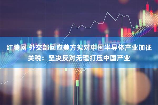 红腾网 外交部回应美方拟对中国半导体产业加征关税：坚决反对无理打压中国产业