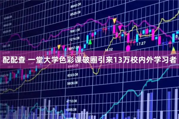 配配查 一堂大学色彩课破圈引来13万校内外学习者