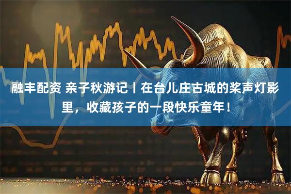 融丰配资 亲子秋游记丨在台儿庄古城的桨声灯影里，收藏孩子的一段快乐童年！