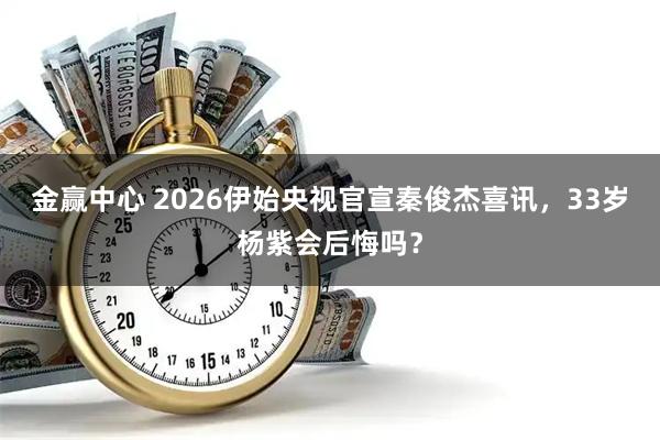 金赢中心 2026伊始央视官宣秦俊杰喜讯,33岁杨紫会后悔吗?