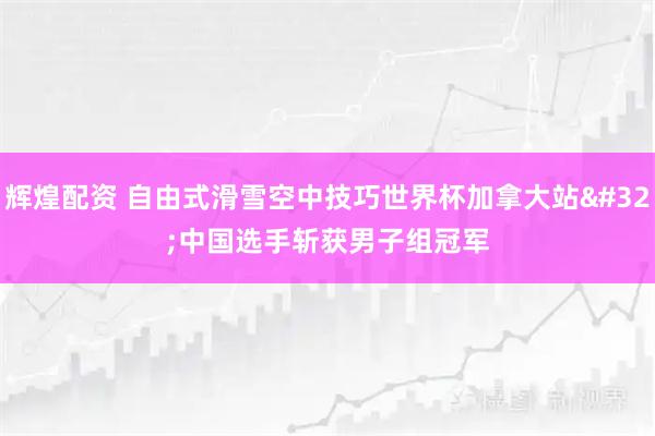 辉煌配资 自由式滑雪空中技巧世界杯加拿大站 中国选手斩获男子组冠军