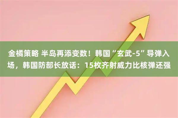 金橘策略 半岛再添变数!韩国“玄武-5”导弹入场,韩国防部长放话:15枚齐射威力比核弹还强