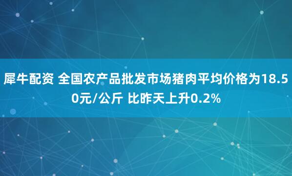 犀牛配资 全国农产品批发市场猪肉平均价格为18.50元/公斤 比昨天上升0.2%