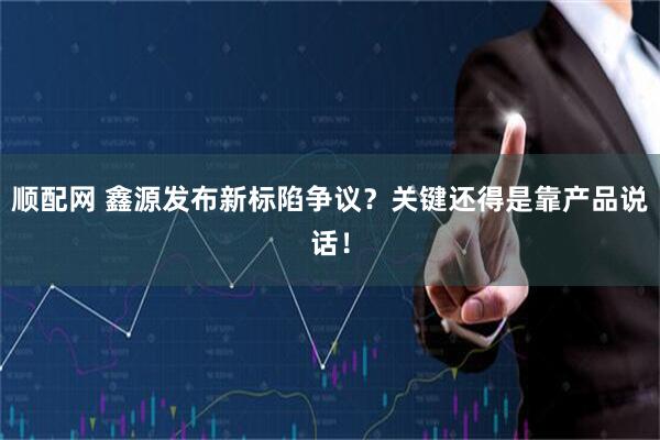 顺配网 鑫源发布新标陷争议?关键还得是靠产品说话!