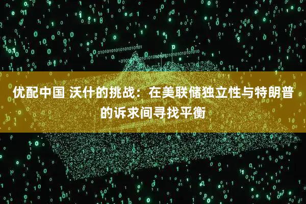 优配中国 沃什的挑战:在美联储独立性与特朗普的诉求间寻找平衡