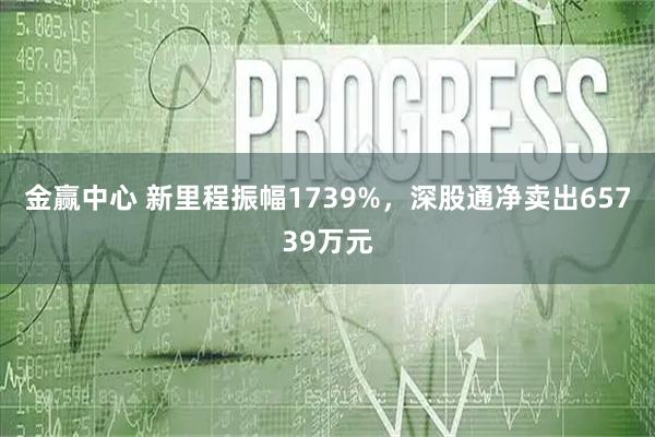 金赢中心 新里程振幅1739%，深股通净卖出65739万元