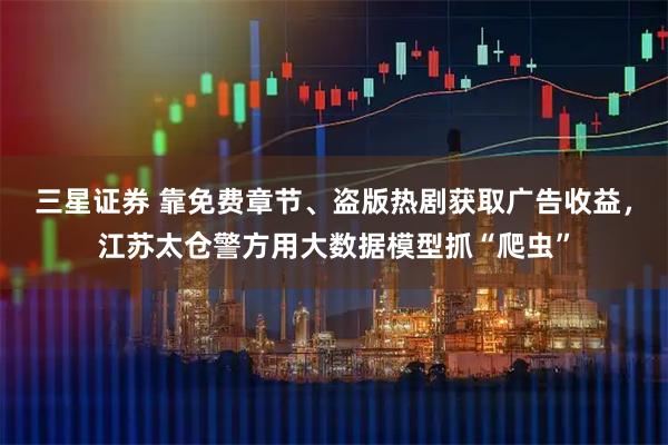 三星证券 靠免费章节、盗版热剧获取广告收益,江苏太仓警方用大数据模型抓“爬虫”