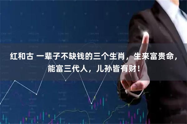 红和古 一辈子不缺钱的三个生肖，生来富贵命，能富三代人，儿孙皆有财！