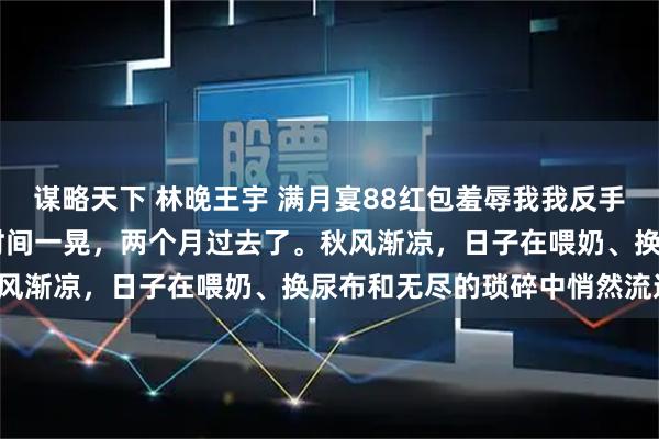 谋略天下 林晚王宇 满月宴88红包羞辱我我反手送出惊喜大礼他气疯了 时间一晃，两个月过去了。秋风渐凉，日子在喂奶、换尿布和无尽的琐碎中悄然流逝。