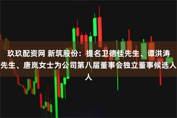 玖玖配资网 新筑股份：提名卫德佳先生、谭洪涛先生、唐岚女士为公司第八届董事会独立董事候选人