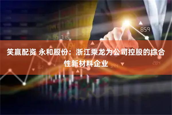 笑赢配资 永和股份：浙江乘龙为公司控股的综合性新材料企业