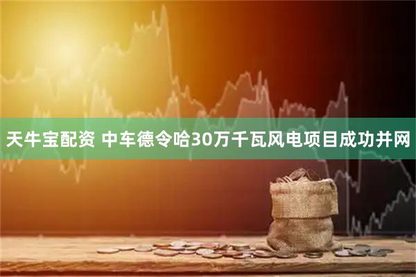 天牛宝配资 中车德令哈30万千瓦风电项目成功并网